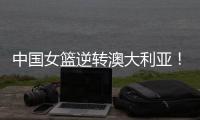 中国女篮逆转澳大利亚	！热身赛5胜1负，韩旭8分8板+张子宇休战