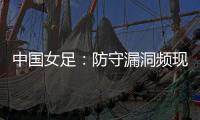 中国女足
：防守漏洞频现，末战日本面临严峻考验