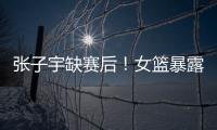 张子宇缺赛后！女篮暴露真实水平�，宫鲁鸣应及时放弃这位巨人