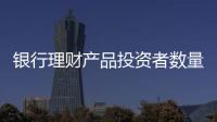 银行理财产品投资者数量破亿