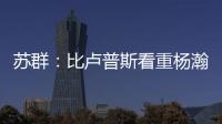 苏群：比卢普斯看重杨瀚森的全面发挥 让他想起了老萨博尼斯